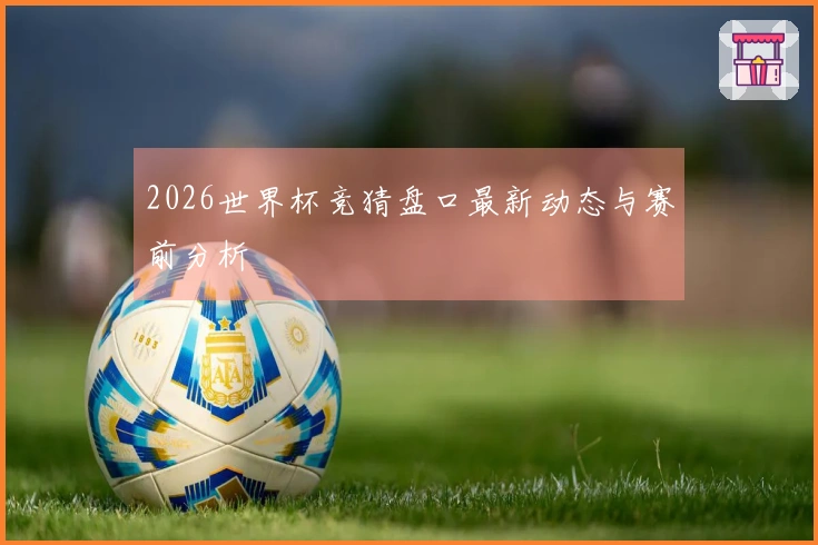 2026世界杯竞猜盘口最新动态与赛前分析