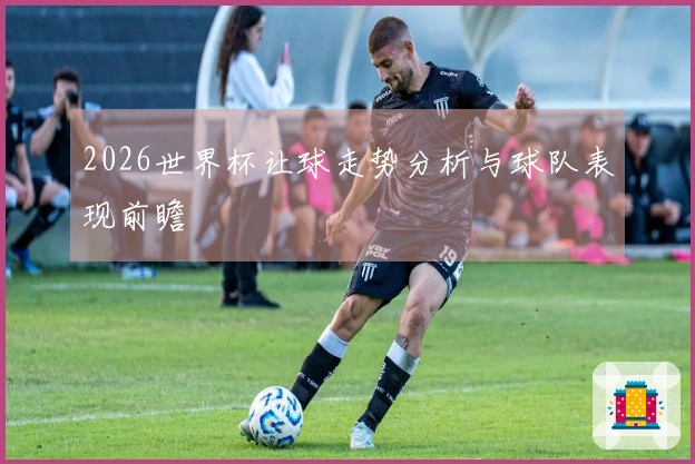 2026世界杯让球走势分析与球队表现前瞻