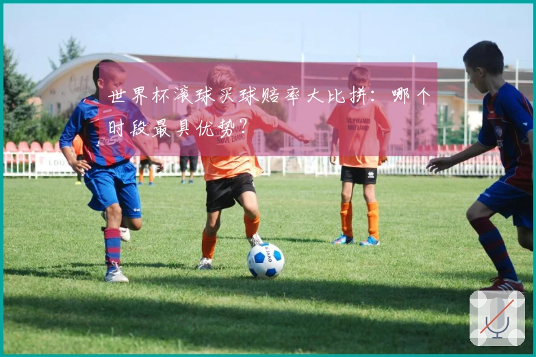 世界杯滚球买球赔率大比拼：哪个时段最具优势？